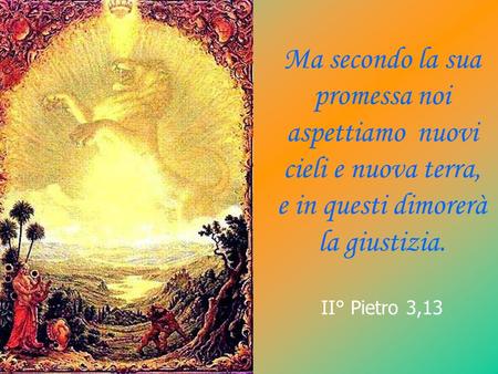 Ma secondo la sua promessa noi aspettiamo nuovi cieli e nuova terra, e in questi dimorerà la giustizia. II° Pietro 3,13.