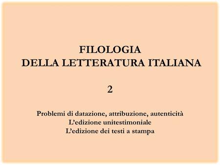 FILOLOGIA DELLA LETTERATURA ITALIANA 2 Problemi di datazione, attribuzione, autenticità L’edizione unitestimoniale L’edizione dei testi a stampa.