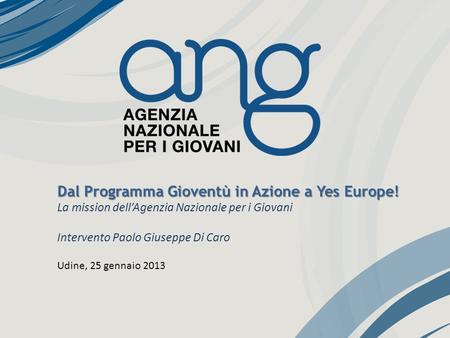 Dal Programma Gioventù in Azione a Yes Europe! La mission dellAgenzia Nazionale per i Giovani Intervento Paolo Giuseppe Di Caro Udine, 25 gennaio 2013.