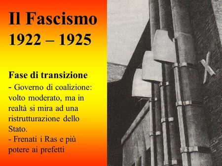 Il Fascismo 1922 – 1925 Fase di transizione - Governo di coalizione: volto moderato, ma in realtà si mira ad una ristrutturazione dello Stato. - Frenati.