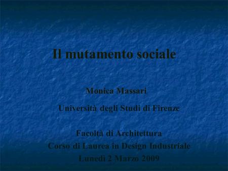 Il mutamento sociale Monica Massari Università degli Studi di Firenze Facoltà di Architettura Corso di Laurea in Design Industriale Lunedì 2 Marzo 2009.