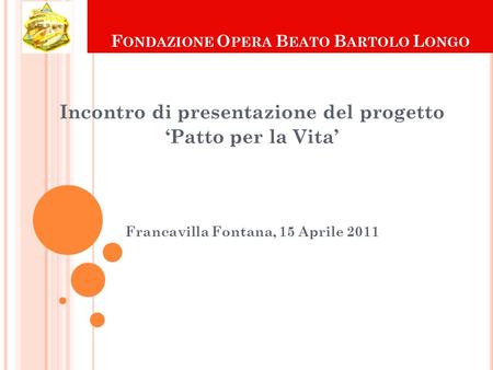 F ONDAZIONE O PERA B EATO B ARTOLO L ONGO Incontro di presentazione del progetto Patto per la Vita Francavilla Fontana, 15 Aprile 2011.