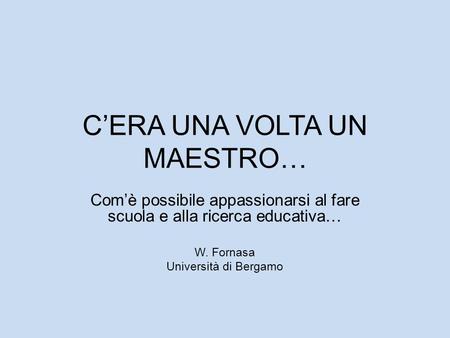 CERA UNA VOLTA UN MAESTRO… Comè possibile appassionarsi al fare scuola e alla ricerca educativa… W. Fornasa Università di Bergamo.