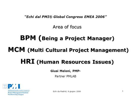 Echi da Madrid, 9 giugno 2006 1 Echi dal PMI® Global Congress EMEA 2006 Area of focus BPM ( Being a Project Manager) MCM ( Multi Cultural Project Management.