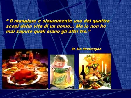 Il mangiare è sicuramente uno dei quattro scopi della vita di un uomo… Ma io non ho mai saputo quali siano gli altri tre. M. De Montaigne.