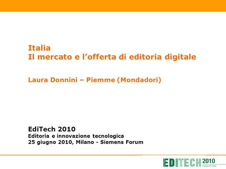 Italia Il mercato e lofferta di editoria digitale Laura Donnini – Piemme (Mondadori) EdiTech 2010 Editoria e innovazione tecnologica 25 giugno 2010, Milano.