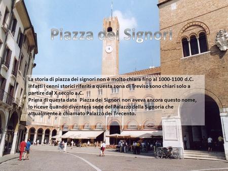 Piazza dei Signori La storia di piazza dei signori non è molto chiara fino al 1000-1100 d.C. infatti i cenni storici riferiti a questa zona di Treviso.