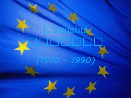 L attualità europea (1970 – 1990). 1970 La Comunità Economica Europea (nata nel 1957 ed entrata in vigore lanno successivo con Italia, Francia, Belgio,Paesi.