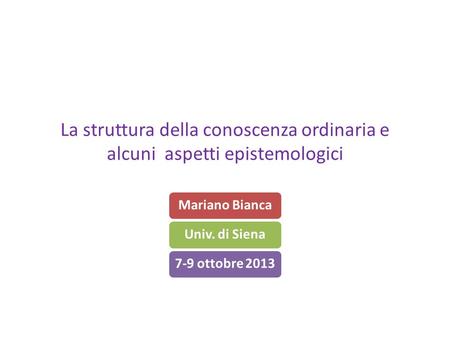 La struttura della conoscenza ordinaria e alcuni aspetti epistemologici Mariano BiancaUniv. di Siena7-9 ottobre 2013.