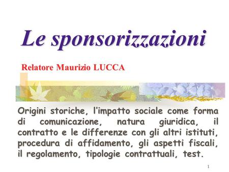 1 Le sponsorizzazioni Relatore Maurizio LUCCA Origini storiche, limpatto sociale come forma di comunicazione, natura giuridica, il contratto e le differenze.