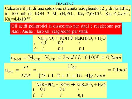 TRACCIA 9 Calcolare il pH di una soluzione ottenuta sciogliendo 12 g di NaH2PO4 in 100 ml di KOH 2 M. (H3PO4: Ka1=7,6x10-3, Ka2=6,2x10-8, Ka1=4,4x10-13).