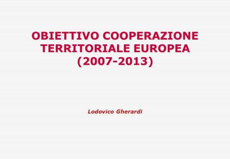 OBIETTIVO COOPERAZIONE TERRITORIALE EUROPEA (2007-2013) Lodovico Gherardi.