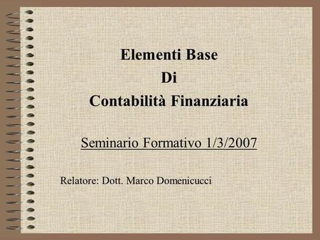 Elementi Base Di Contabilità Finanziaria Seminario Formativo 1/3/2007 Relatore: Dott. Marco Domenicucci.