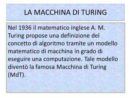 LA MACCHINA DI TURING Nel 1936 il matematico inglese A. M. Turing propose una definizione del concetto di algoritmo tramite un modello matematico di macchina.