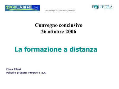 Life TreLaghi LIFE02ENV/IT/000079 Convegno conclusivo 26 ottobre 2006 Elena Albert Poliedra progetti integrati S.p.A. La formazione a distanza.
