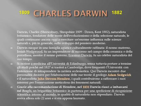 CHARLES DARWIN 1809 1882 Darwin, Charles (Shrewsbury, Shropshire 1809 - Down, Kent 1882), naturalista britannico, fondatore delle teorie dell'evoluzionismo.