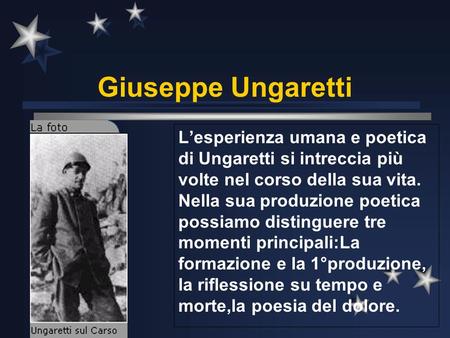 Giuseppe Ungaretti L’esperienza umana e poetica di Ungaretti si intreccia più volte nel corso della sua vita. Nella sua produzione poetica possiamo distinguere.
