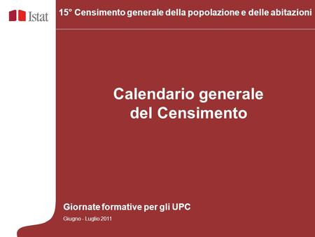 Calendario generale del Censimento 15° Censimento generale della popolazione e delle abitazioni Giornate formative per gli UPC Giugno - Luglio 2011.