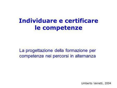 Individuare e certificare le competenze La progettazione della formazione per competenze nei percorsi in alternanza Umberto Vairetti, 2004.