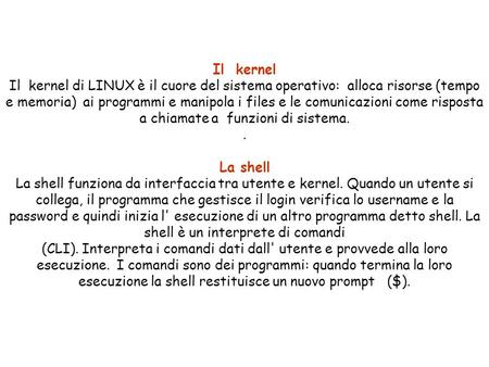 Il kernel Il kernel di LINUX è il cuore del sistema operativo: alloca risorse (tempo e memoria) ai programmi e manipola i files e le comunicazioni come.