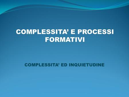 COMPLESSITA E PROCESSI FORMATIVI COMPLESSITA ED INQUIETUDINE.
