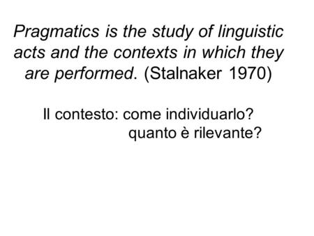 Pragmatics is the study of linguistic acts and the contexts in which they are performed. (Stalnaker 1970) Il contesto: come individuarlo? quanto è rilevante?
