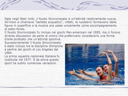 Nato negli Stati Uniti, il Nuoto Sincronizzato è un'attività relativamente nuova. All'inizio si chiamava balletto acquatico, infatti, le nuotatrici formavano.