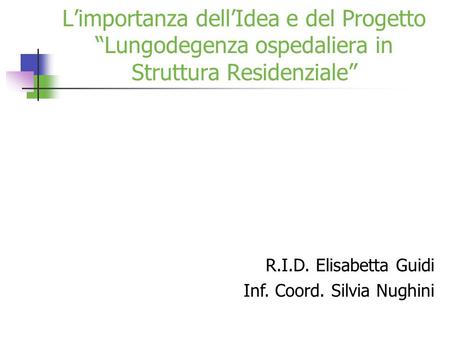 L’importanza dell’Idea e del Progetto “Lungodegenza ospedaliera in Struttura Residenziale” R.I.D. Elisabetta Guidi Inf. Coord. Silvia Nughini.