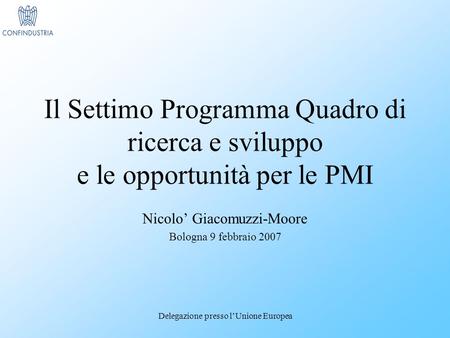 Delegazione presso lUnione Europea Il Settimo Programma Quadro di ricerca e sviluppo e le opportunità per le PMI Nicolo Giacomuzzi-Moore Bologna 9 febbraio.