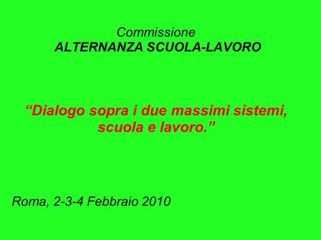 Commissione ALTERNANZA SCUOLA-LAVORO Dialogo sopra i due massimi sistemi, scuola e lavoro. Roma, 2-3-4 Febbraio 2010.