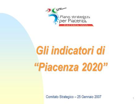 1 Gli indicatori di Piacenza 2020 Comitato Strategico – 25 Gennaio 2007.