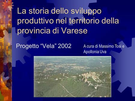 La storia dello sviluppo produttivo nel territorio della provincia di Varese Progetto “Vela” 2002 A cura di Massimo Tosi e Apollonia Uva.