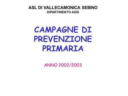 CAMPAGNE DI PREVENZIONE PRIMARIA ANNO 2002/2003 ASL DI VALLECAMONICA SEBINO DIPARTIMENTO ASSI.
