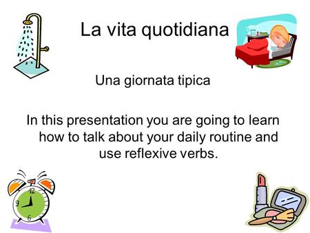 La vita quotidiana Una giornata tipica In this presentation you are going to learn how to talk about your daily routine and use reflexive verbs.