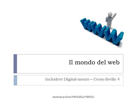 Il mondo del web Includere Digital-mente – Corso livello 4 docente: prof.ssa MANUELA MARSILI.