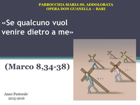 «Se qualcuno vuol venire dietro a me» (Marco 8,34-38) PARROCCHIA MARIA SS. ADDOLORATA OPERA DON GUANELLA – BARI Anno Pastorale 2015-2016.