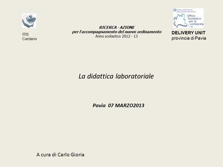 La didattica laboratoriale Pavia 07 MARZO2013 A cura di Carlo Gioria RICERCA - AZIONE per l ’ accompagnamento del nuovo ordinamento Anno scolastico 2012.