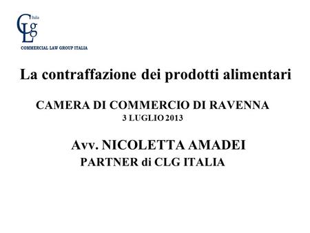 La contraffazione dei prodotti alimentari CAMERA DI COMMERCIO DI RAVENNA 3 LUGLIO 2013 Avv. NICOLETTA AMADEI PARTNER di CLG ITALIA.