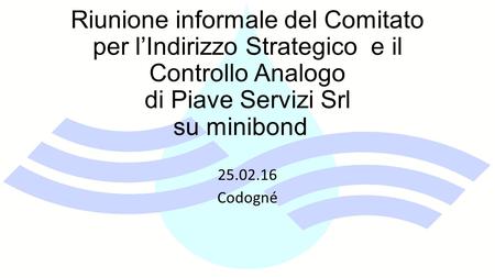 Riunione informale del Comitato per l’Indirizzo Strategico e il Controllo Analogo di Piave Servizi Srl su minibond 25.02.16 Codogné.