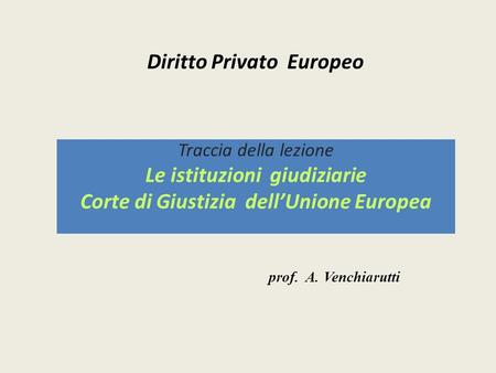 Diritto Privato Europeo Traccia della lezione Le istituzioni giudiziarie Corte di Giustizia dell’Unione Europea prof. A. Venchiarutti.