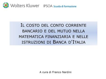 A cura di Franco Nardini I L COSTO DEL CONTO CORRENTE BANCARIO E DEL MUTUO NELLA MATEMATICA FINANZIARIA E NELLE ISTRUZIONI DI B ANCA D 'I TALIA.