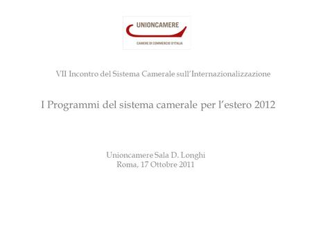 I Programmi del sistema camerale per l’estero 2012 Unioncamere Sala D. Longhi Roma, 17 Ottobre 2011 VII Incontro del Sistema Camerale sull’Internazionalizzazione.