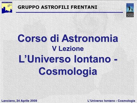 Lanciano, 24 Aprile 2009 L’Universo lontano - Cosmologia Corso di Astronomia V Lezione L’Universo lontano - Cosmologia.