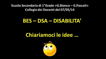 BES – DSA – DISABILITA’ Chiariamoci le idee … Scuola Secondaria di 1°Grado «G.Bianco – G.Pascoli» Collegio dei Docenti del 07/05/14.