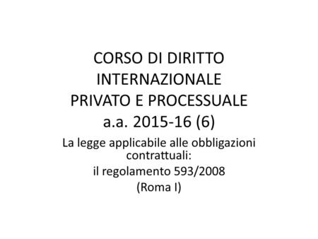 CORSO DI DIRITTO INTERNAZIONALE PRIVATO E PROCESSUALE a.a. 2015-16 (6) La legge applicabile alle obbligazioni contrattuali: il regolamento 593/2008 (Roma.