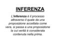 INFERENZA L'inferenza è il processo attraverso il quale da una proposizione accettata come vera, si passa a una proposizione la cui verità è considerata.