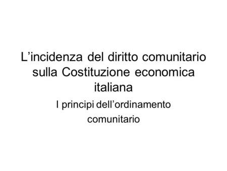 L’incidenza del diritto comunitario sulla Costituzione economica italiana I principi dell’ordinamento comunitario.