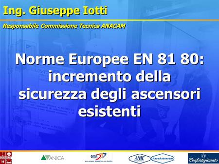 Ing. Giuseppe Iotti Norme Europee EN 81 80: incremento della sicurezza degli ascensori esistenti Responsabile Commissione Tecnica ANACAM.
