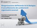 Presentato ed approvato dalla CTSS di Bologna del 5 febbraio 2015 Riorganizzazione dell’Azienda Usl di Bologna: Il consolidamento dei cambiamenti organizzativi.