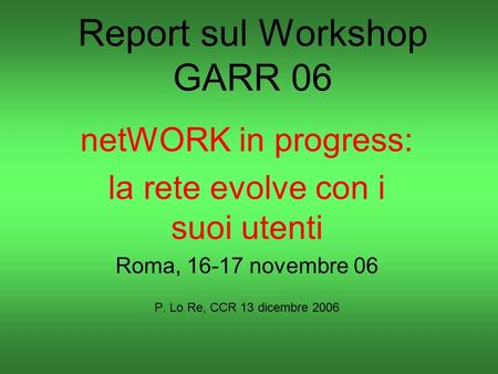 Report sul Workshop GARR 06 netWORK in progress: la rete evolve con i suoi utenti Roma, 16-17 novembre 06 P. Lo Re, CCR 13 dicembre 2006.